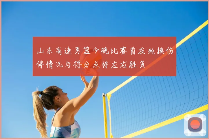 山东高速男篮今晚比赛首发轮换伤停情况与得分点将左右胜负