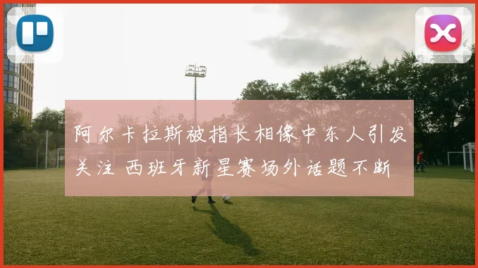 阿尔卡拉斯被指长相像中东人引发关注 西班牙新星赛场外话题不断